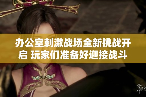 办公室刺激战场全新挑战开启 玩家们准备好迎接战斗了吗