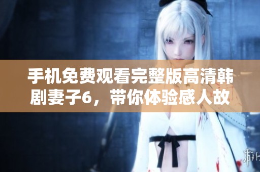 手机免费观看完整版高清韩剧妻子6，带你体验感人故事与精彩情节