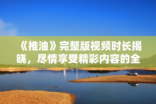 《推油》完整版视频时长揭晓，尽情享受精彩内容的全新体验
