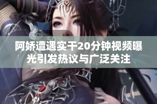 阿娇遭遇实干20分钟视频曝光引发热议与广泛关注