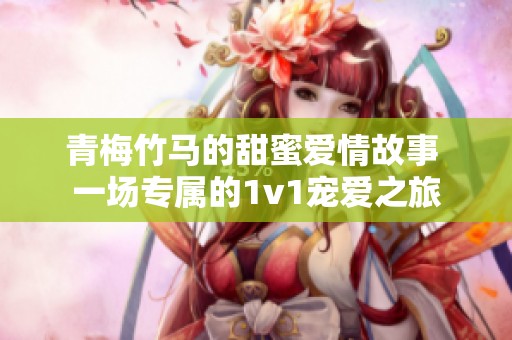 青梅竹马的甜蜜爱情故事 一场专属的1v1宠爱之旅