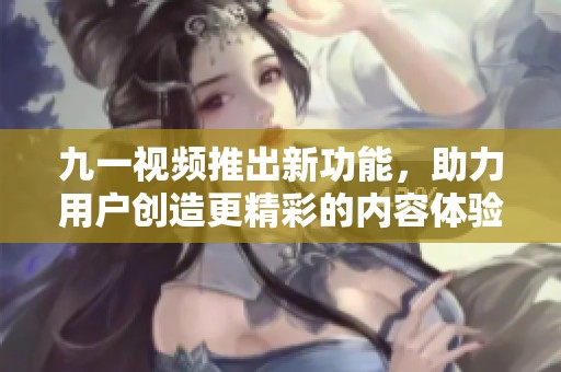 九一视频推出新功能，助力用户创造更精彩的内容体验