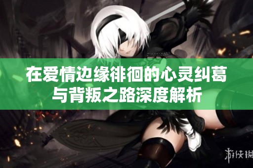 在爱情边缘徘徊的心灵纠葛与背叛之路深度解析