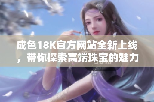 成色18K官方网站全新上线，带你探索高端珠宝的魅力与价值