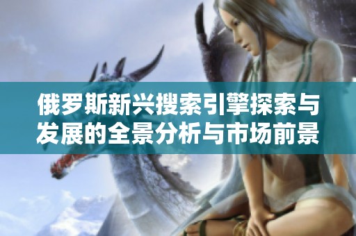 俄罗斯新兴搜索引擎探索与发展的全景分析与市场前景