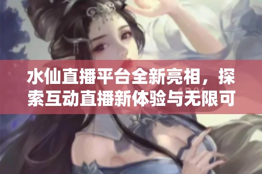 水仙直播平台全新亮相，探索互动直播新体验与无限可能