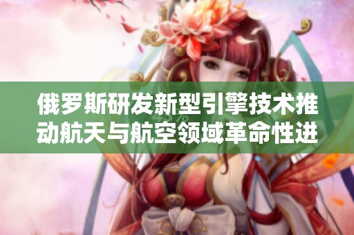 俄罗斯研发新型引擎技术推动航天与航空领域革命性进展