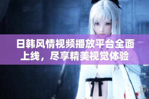 日韩风情视频播放平台全面上线，尽享精美视觉体验